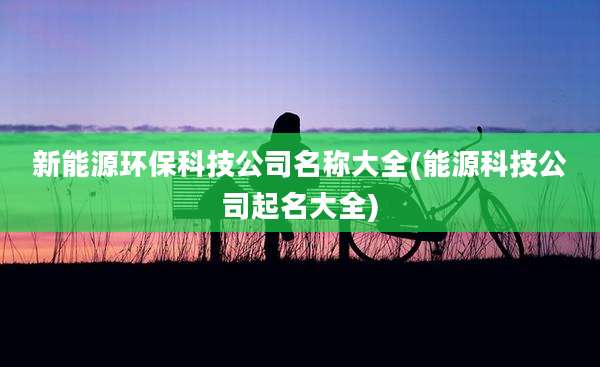 新能源环保科技公司名称大全(能源科技公司起名大全)