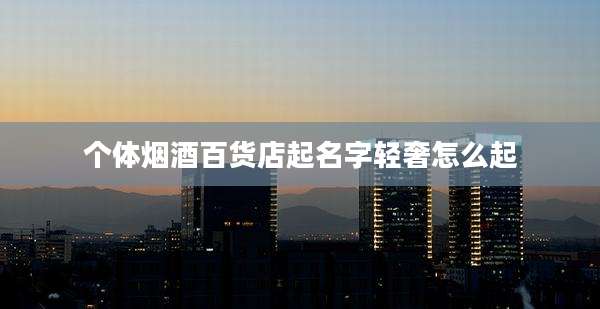 个体烟酒百货店起名字轻奢怎么起