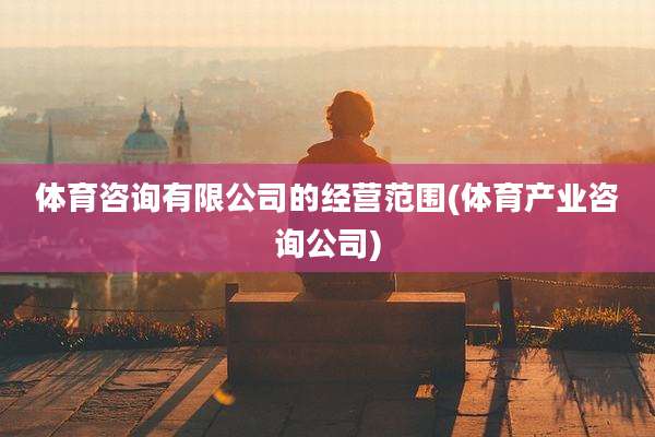 体育咨询有限公司的经营范围(体育产业咨询公司)