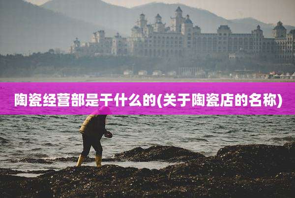 陶瓷经营部是干什么的(关于陶瓷店的名称)