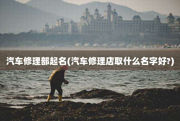 汽车修理部起名(汽车修理店取什么名字好?)