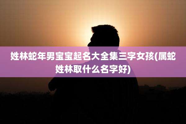 姓林蛇年男宝宝起名大全集三字女孩(属蛇姓林取什么名字好)