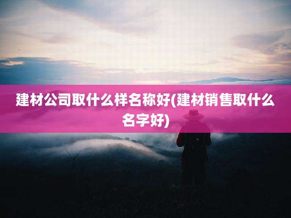 建材公司取什么样名称好(建材销售取什么名字好)