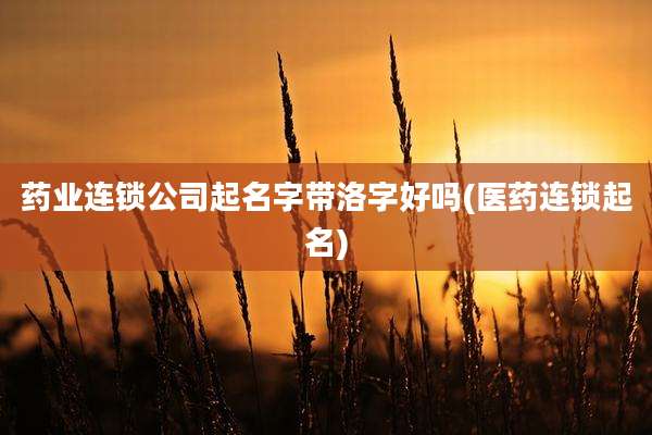 药业连锁公司起名字带洛字好吗(医药连锁起名)