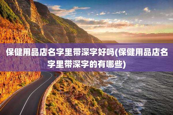 保健用品店名字里带深字好吗(保健用品店名字里带深字的有哪些)