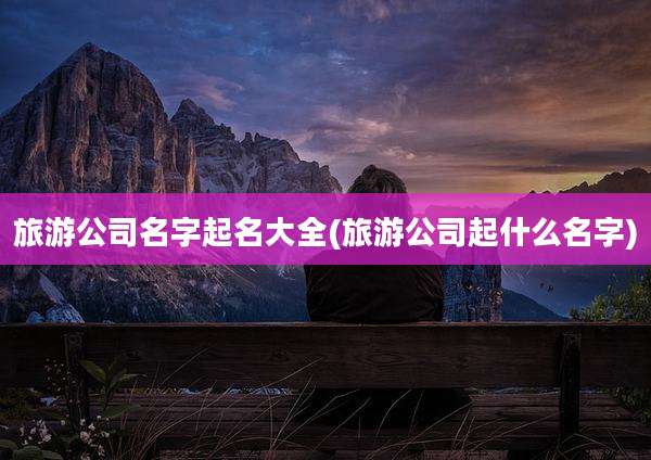 旅游公司名字起名大全(旅游公司起什么名字)