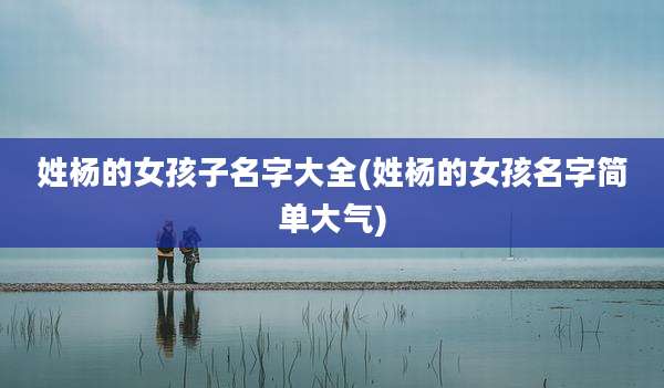 姓杨的女孩子名字大全(姓杨的女孩名字简单大气)