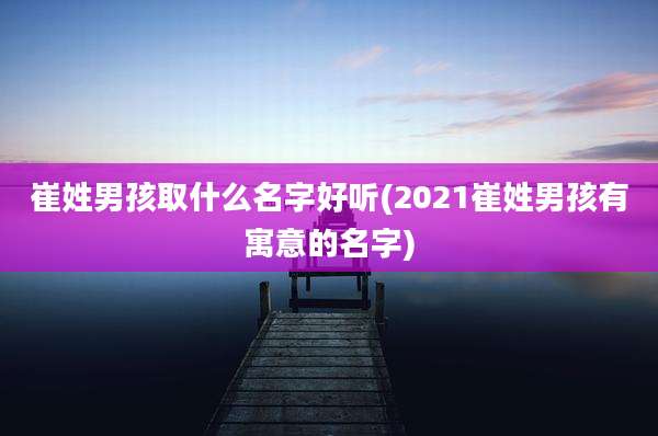 崔姓男孩取什么名字好听(2021崔姓男孩有寓意的名字)
