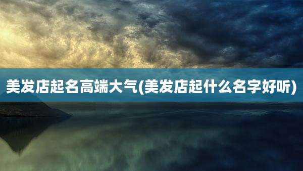 美发店起名高端大气(美发店起什么名字好听)