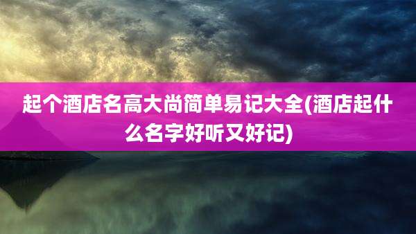 起个酒店名高大尚简单易记大全(酒店起什么名字好听又好记)