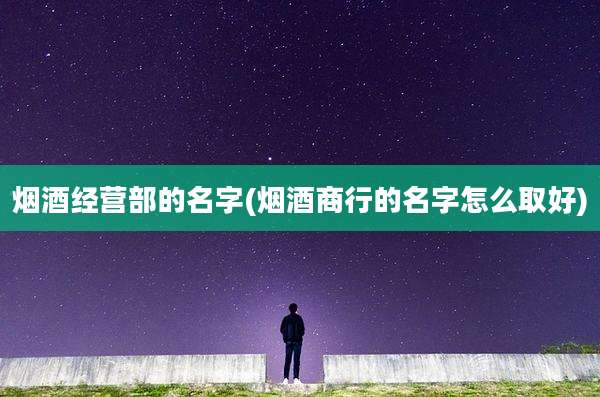 烟酒经营部的名字(烟酒商行的名字怎么取好)