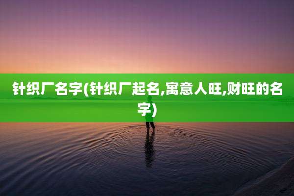 针织厂名字(针织厂起名,寓意人旺,财旺的名字)