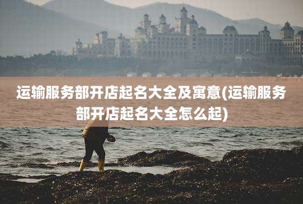 运输服务部开店起名大全及寓意(运输服务部开店起名大全怎么起)