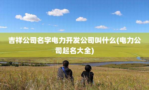 吉祥公司名字电力开发公司叫什么(电力公司起名大全)