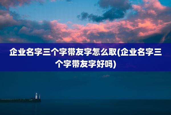 企业名字三个字带友字怎么取(企业名字三个字带友字好吗)