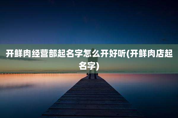 开鲜肉经营部起名字怎么开好听(开鲜肉店起名字)