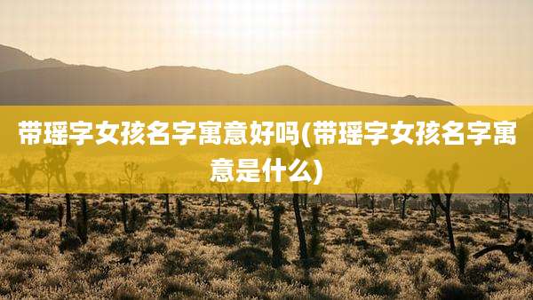 带瑶字女孩名字寓意好吗(带瑶字女孩名字寓意是什么)