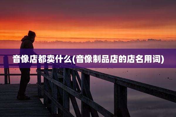 音像店都卖什么(音像制品店的店名用词)