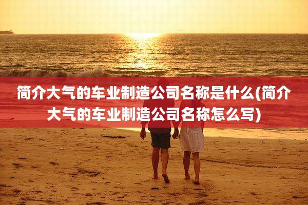 简介大气的车业制造公司名称是什么(简介大气的车业制造公司名称怎么写)