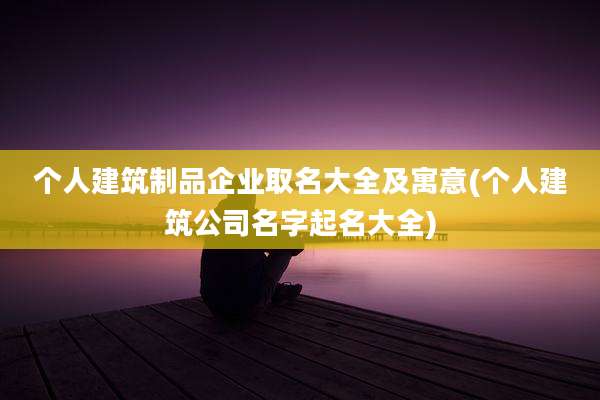 个人建筑制品企业取名大全及寓意(个人建筑公司名字起名大全)