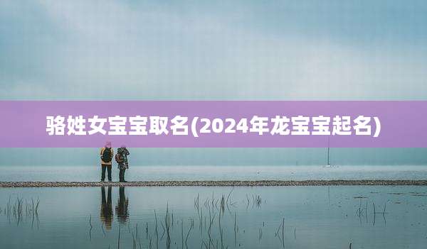 骆姓女宝宝取名(2024年龙宝宝起名)