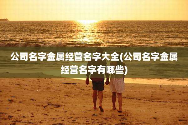 公司名字金属经营名字大全(公司名字金属经营名字有哪些)