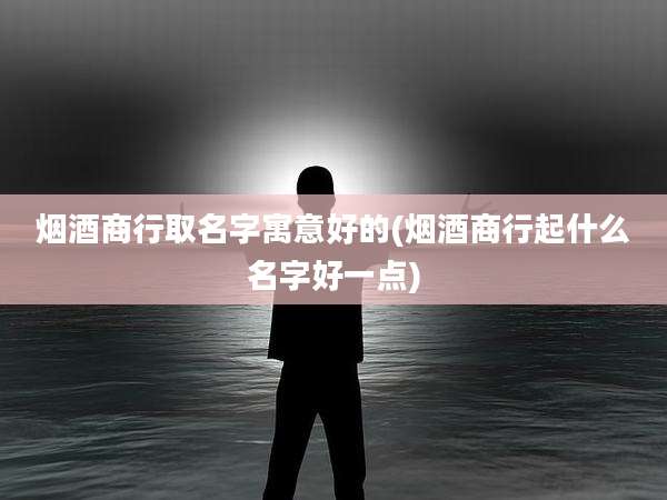 烟酒商行取名字寓意好的(烟酒商行起什么名字好一点)