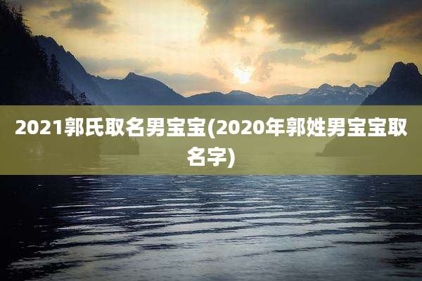 2021郭氏取名男宝宝(2020年郭姓男宝宝取名字)