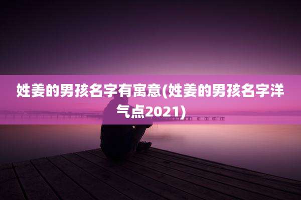 姓姜的男孩名字有寓意(姓姜的男孩名字洋气点2021)