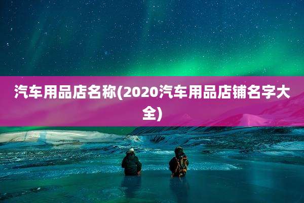 汽车用品店名称(2020汽车用品店铺名字大全)