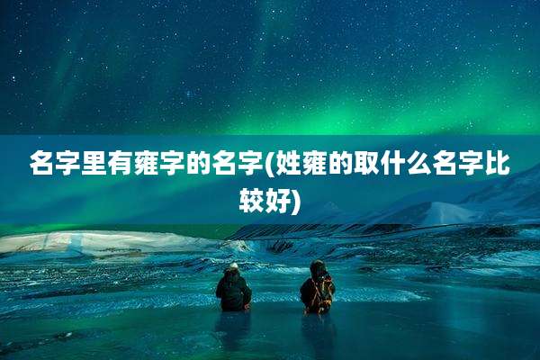 名字里有雍字的名字(姓雍的取什么名字比较好)