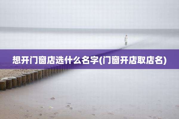 想开门窗店选什么名字(门窗开店取店名)