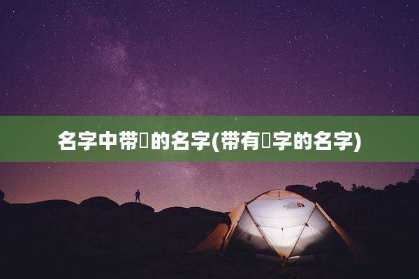 名字中带祎的名字(带有祎字的名字)