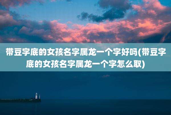带豆字底的女孩名字属龙一个字好吗(带豆字底的女孩名字属龙一个字怎么取)