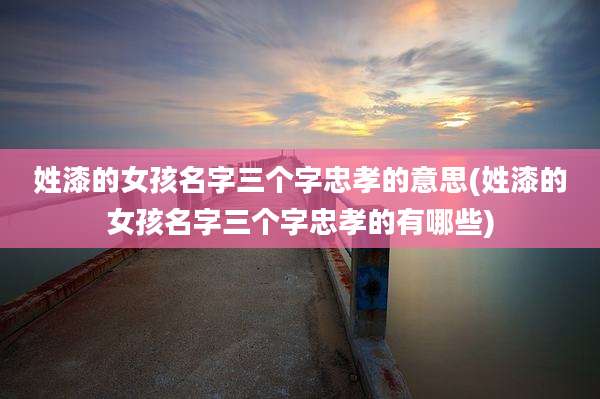 姓漆的女孩名字三个字忠孝的意思(姓漆的女孩名字三个字忠孝的有哪些)