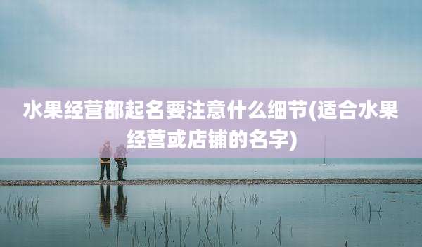 水果经营部起名要注意什么细节(适合水果经营或店铺的名字)