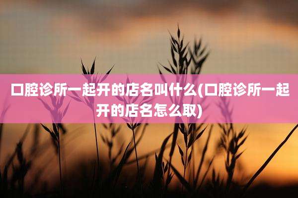 口腔诊所一起开的店名叫什么(口腔诊所一起开的店名怎么取)