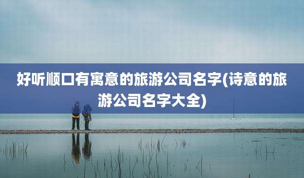 好听顺口有寓意的旅游公司名字(诗意的旅游公司名字大全)