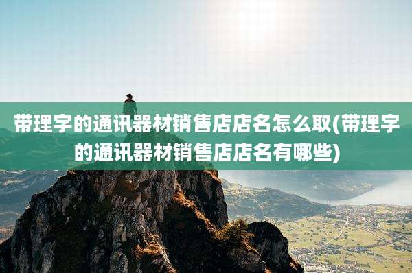 带理字的通讯器材销售店店名怎么取(带理字的通讯器材销售店店名有哪些)