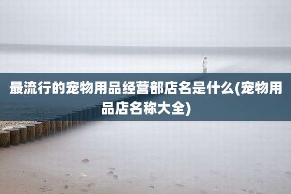 最流行的宠物用品经营部店名是什么(宠物用品店名称大全)