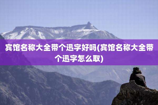 宾馆名称大全带个迅字好吗(宾馆名称大全带个迅字怎么取)