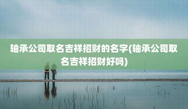 轴承公司取名吉祥招财的名字(轴承公司取名吉祥招财好吗)