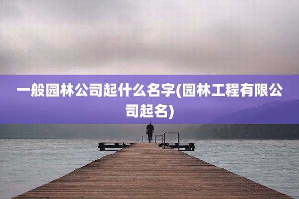 一般园林公司起什么名字(园林工程有限公司起名)