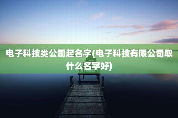 电子科技类公司起名字(电子科技有限公司取什么名字好)
