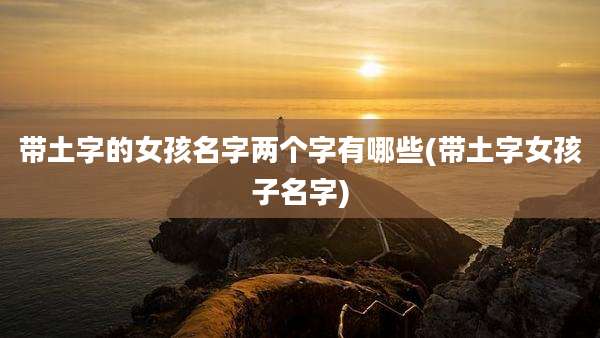 带土字的女孩名字两个字有哪些(带土字女孩子名字)
