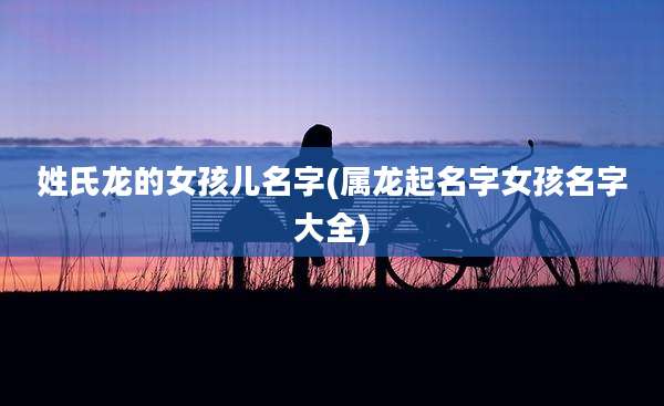 姓氏龙的女孩儿名字(属龙起名字女孩名字大全)