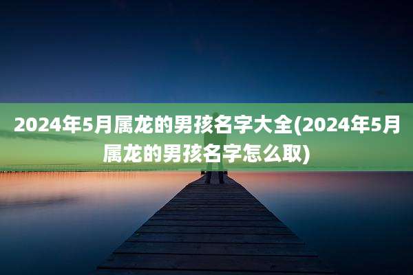 2024年5月属龙的男孩名字大全(2024年5月属龙的男孩名字怎么取)