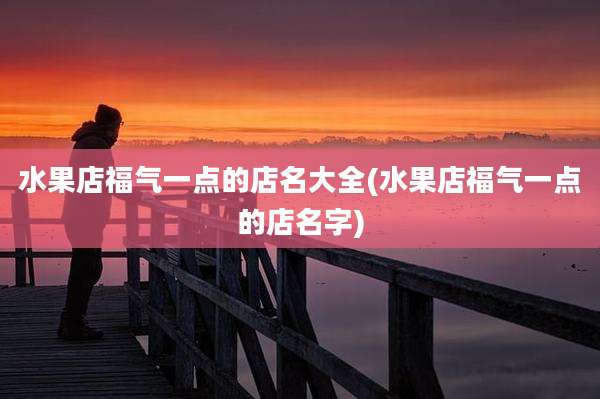 水果店福气一点的店名大全(水果店福气一点的店名字)