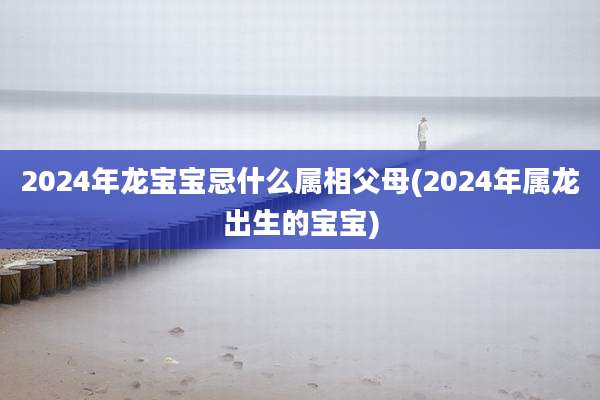 2024年龙宝宝忌什么属相父母(2024年属龙出生的宝宝)
