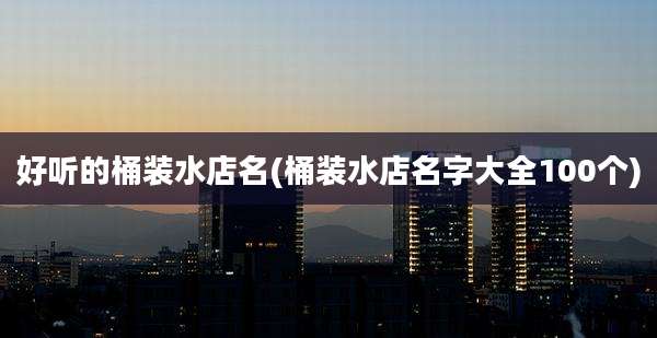 好听的桶装水店名(桶装水店名字大全100个)